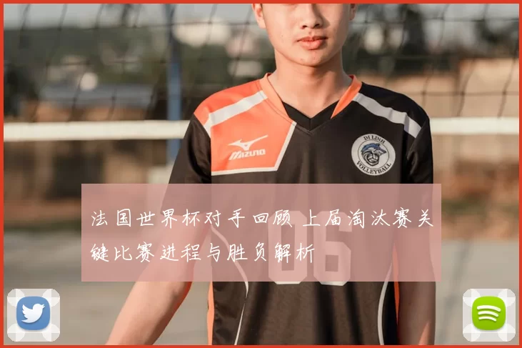 法国世界杯对手回顾 上届淘汰赛关键比赛进程与胜负解析