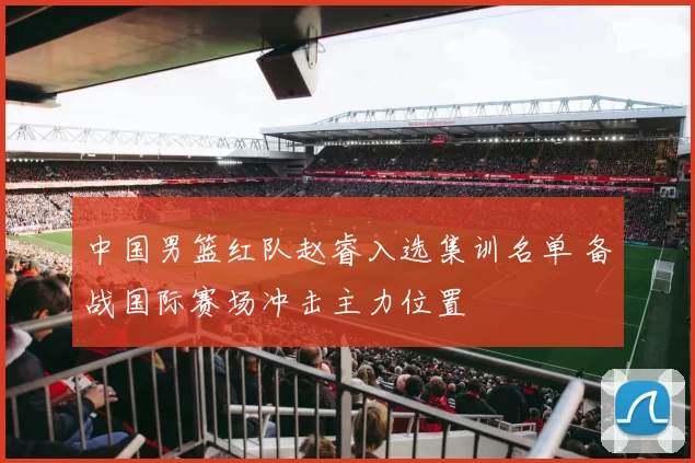 中国男篮红队赵睿入选集训名单 备战国际赛场冲击主力位置