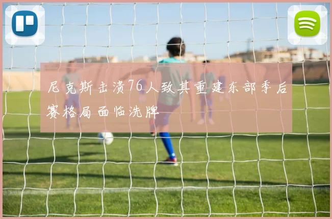 尼克斯击溃76人致其重建东部季后赛格局面临洗牌