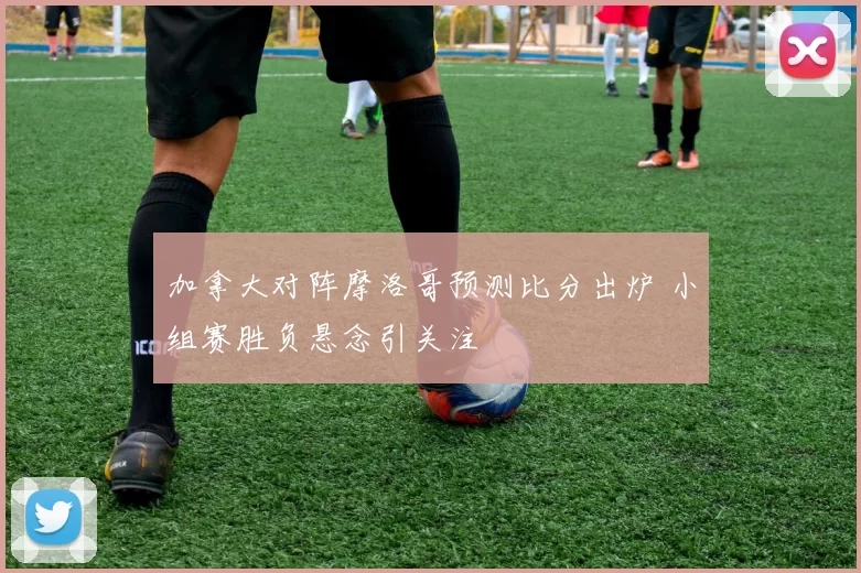 加拿大对阵摩洛哥预测比分出炉 小组赛胜负悬念引关注