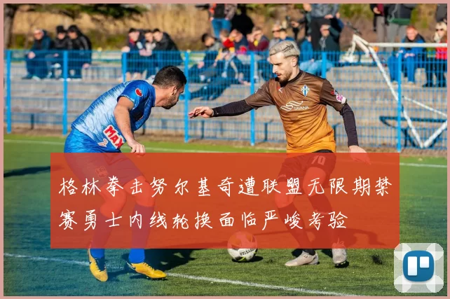 格林拳击努尔基奇遭联盟无限期禁赛勇士内线轮换面临严峻考验