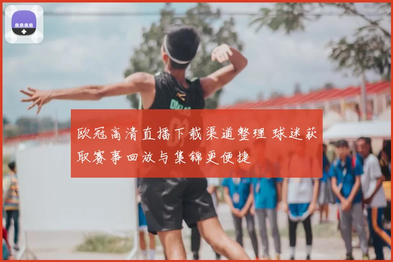 欧冠高清直播下载渠道整理 球迷获取赛事回放与集锦更便捷