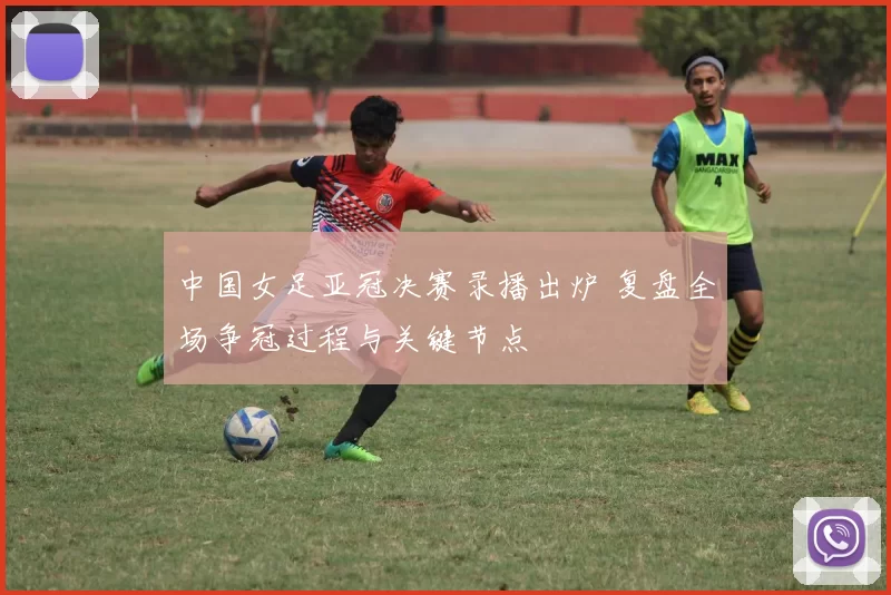中国女足亚冠决赛录播出炉 复盘全场争冠过程与关键节点
