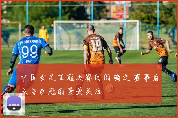 中国女足亚冠决赛时间确定 赛事看点与夺冠前景受关注