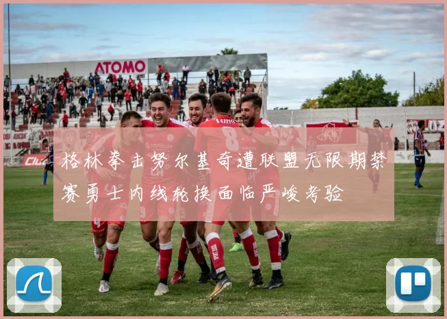 格林拳击努尔基奇遭联盟无限期禁赛勇士内线轮换面临严峻考验