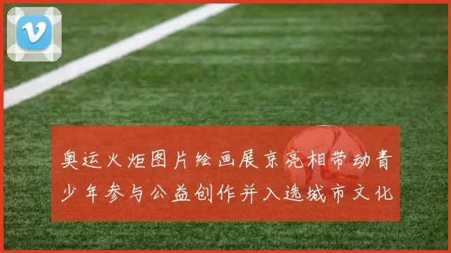 奥运火炬图片绘画展京亮相带动青少年参与公益创作并入选城市文化项目