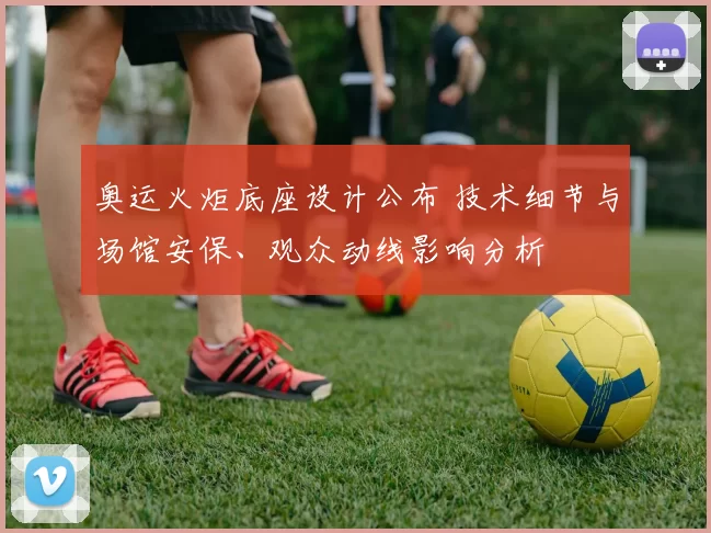 奥运火炬底座设计公布 技术细节与场馆安保、观众动线影响分析