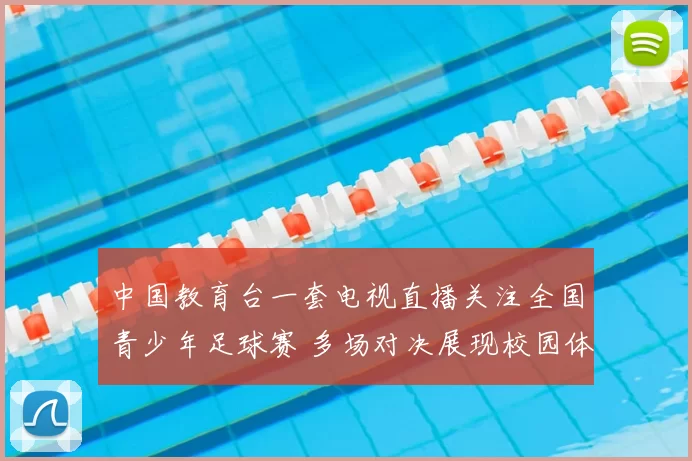 中国教育台一套电视直播关注全国青少年足球赛 多场对决展现校园体育新活力