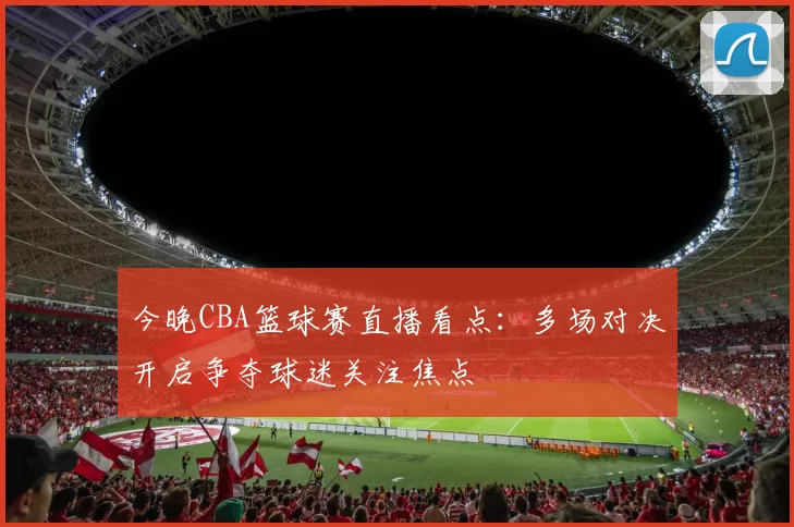 今晚CBA篮球赛直播看点:多场对决开启争夺球迷关注焦点