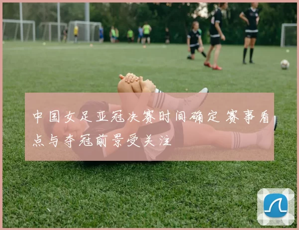 中国女足亚冠决赛时间确定 赛事看点与夺冠前景受关注