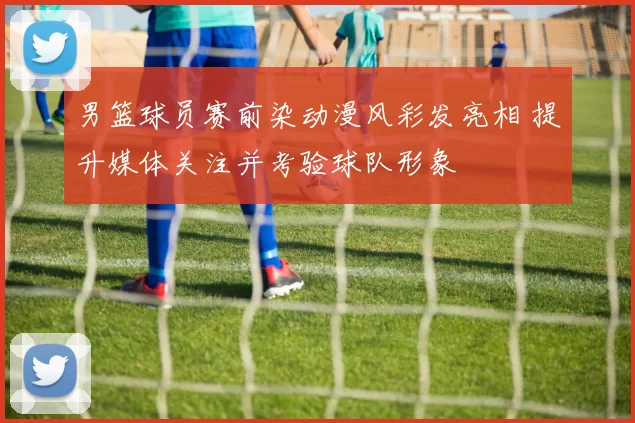 男篮球员赛前染动漫风彩发亮相 提升媒体关注并考验球队形象
