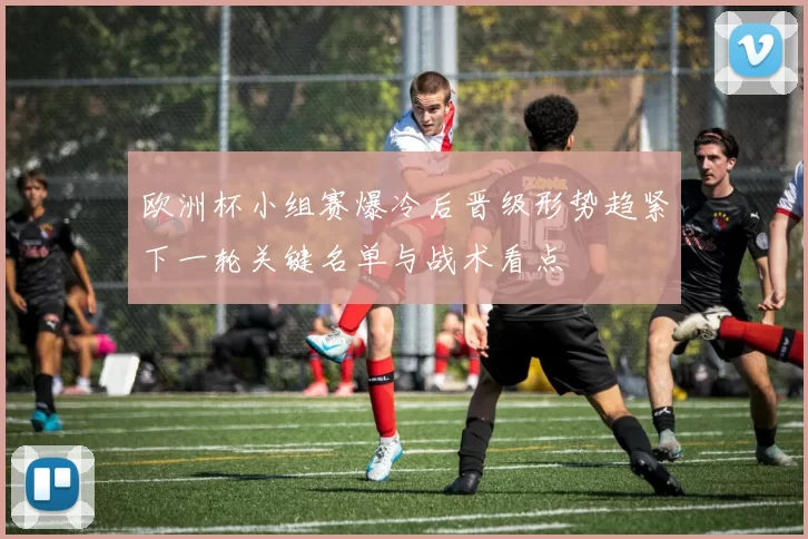 欧洲杯小组赛爆冷后晋级形势趋紧下一轮关键名单与战术看点