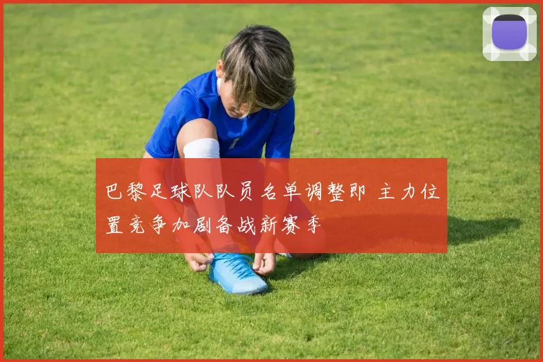 巴黎足球队队员名单调整即 主力位置竞争加剧备战新赛季