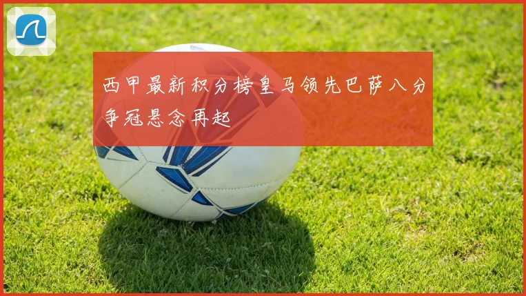 西甲最新积分榜皇马领先巴萨八分争冠悬念再起