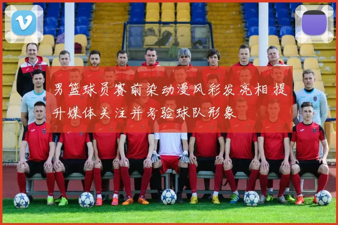 男篮球员赛前染动漫风彩发亮相 提升媒体关注并考验球队形象