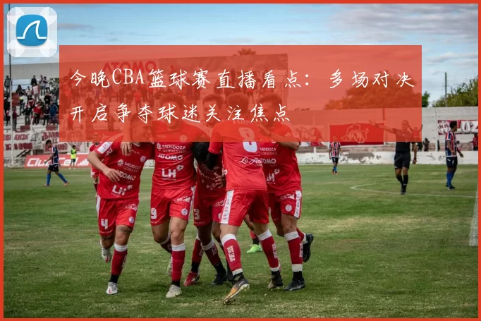 今晚CBA篮球赛直播看点:多场对决开启争夺球迷关注焦点