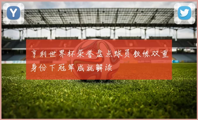 亨利世界杯荣誉盘点球员教练双重身份下冠军成就解读