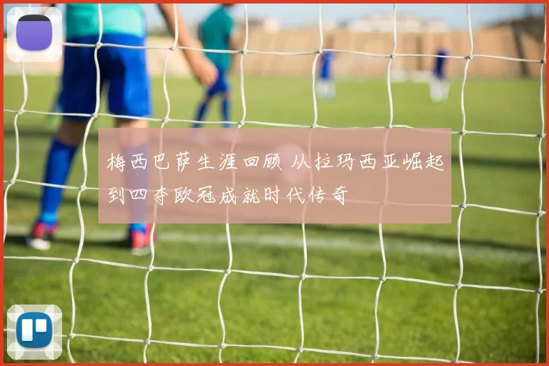 梅西巴萨生涯回顾 从拉玛西亚崛起到四夺欧冠成就时代传奇