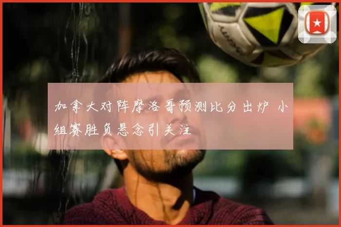 加拿大对阵摩洛哥预测比分出炉 小组赛胜负悬念引关注