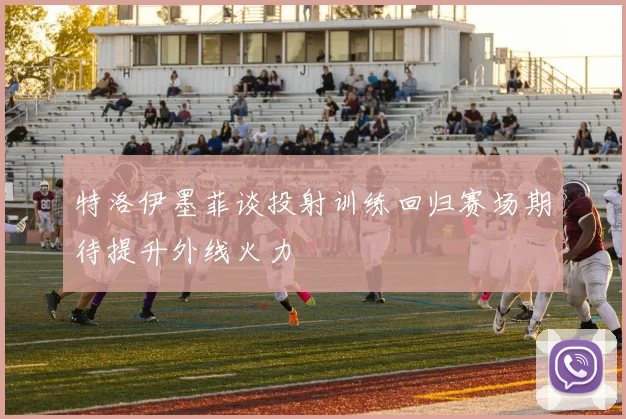 特洛伊墨菲谈投射训练回归赛场期待提升外线火力