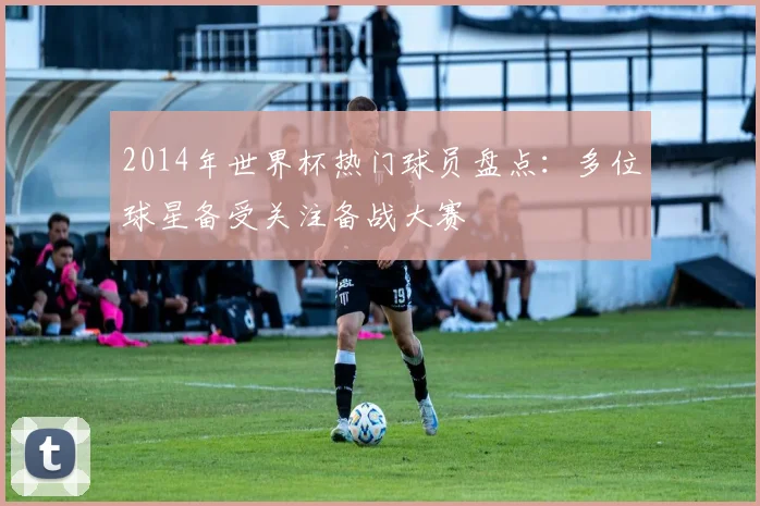 2014年世界杯热门球员盘点：多位球星备受关注备战大赛