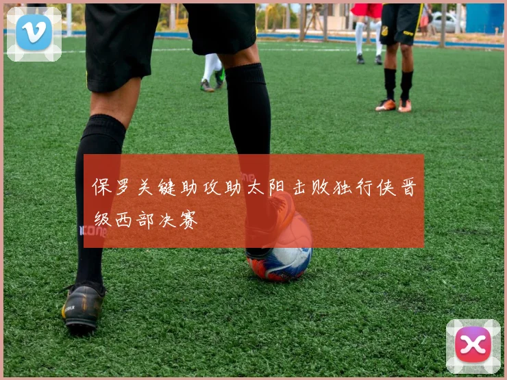 保罗关键助攻助太阳击败独行侠晋级西部决赛