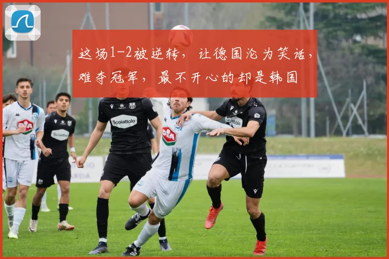 这场1-2被逆转，让德国沦为笑话，难夺冠军，最不开心的却是韩国